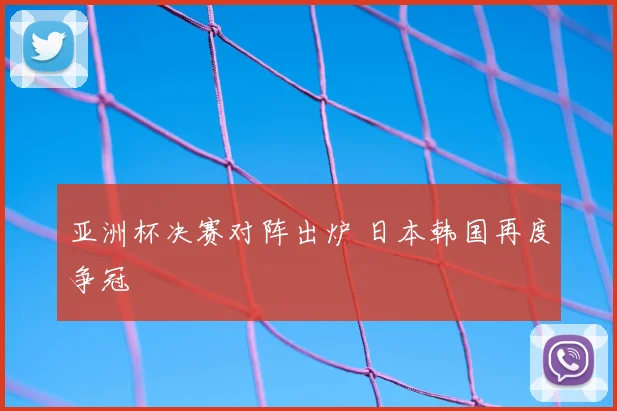 亚洲杯决赛对阵出炉 日本韩国再度争冠